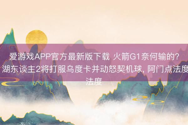 爱游戏APP官方最新版下载 火箭G1奈何输的? 湖东谈主2将打服乌度卡并动怒契机球， 阿门点法度