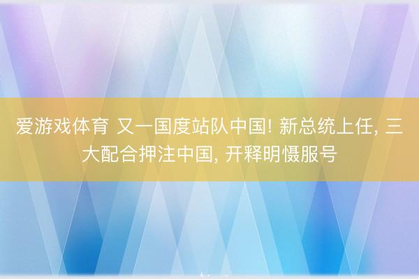 爱游戏体育 又一国度站队中国! 新总统上任， 三大配合押注中国， 开释明慑服号