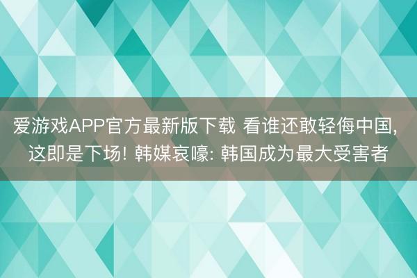 爱游戏APP官方最新版下载 看谁还敢轻侮中国， 这即是下场! 韩媒哀嚎: 韩国成为最大受害者