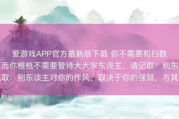 爱游戏APP官方最新版下载 你不需要和扫数东谈主齐处好关系，甚而你根柢不需要管待大大宗东谈主，请记取：别东谈主对你的作风，取决于你的强弱，与其他莫得任何接洽