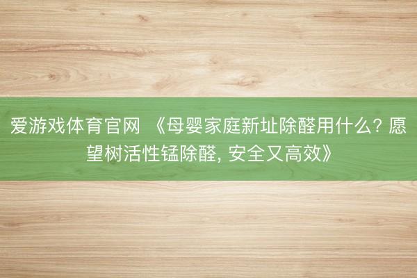 爱游戏体育官网 《母婴家庭新址除醛用什么? 愿望树活性锰除醛， 安全又高效》