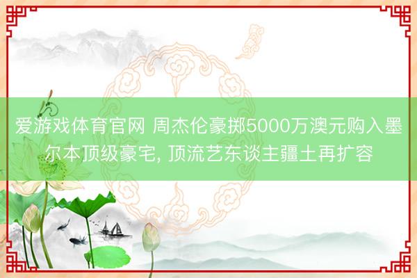 爱游戏体育官网 周杰伦豪掷5000万澳元购入墨尔本顶级豪宅， 顶流艺东谈主疆土再扩容