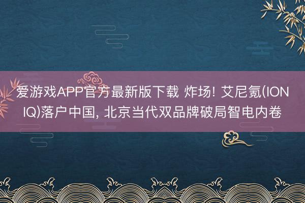 爱游戏APP官方最新版下载 炸场! 艾尼氪(IONIQ)落户中国， 北京当代双品牌破局智电内卷