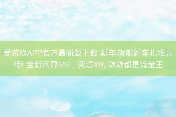 爱游戏APP官方最新版下载 新车|旗舰新车扎堆亮相! 全新问界M9、奕境X9， 款款都是流量王
