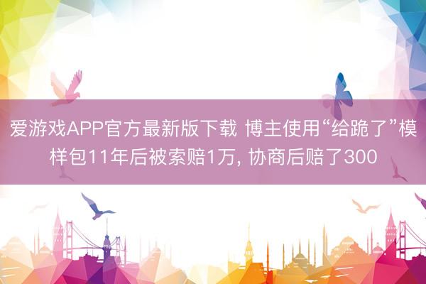 爱游戏APP官方最新版下载 博主使用“给跪了”模样包11年后被索赔1万， 协商后赔了300