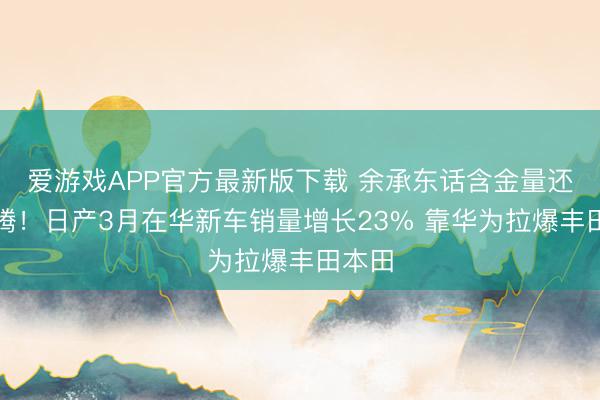 爱游戏APP官方最新版下载 余承东话含金量还在飞腾！日产3月在华新车销量增长23% 靠华为拉爆丰田本田