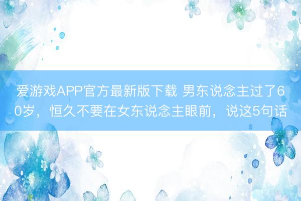 爱游戏APP官方最新版下载 男东说念主过了60岁，恒久不要在女东说念主眼前，说这5句话