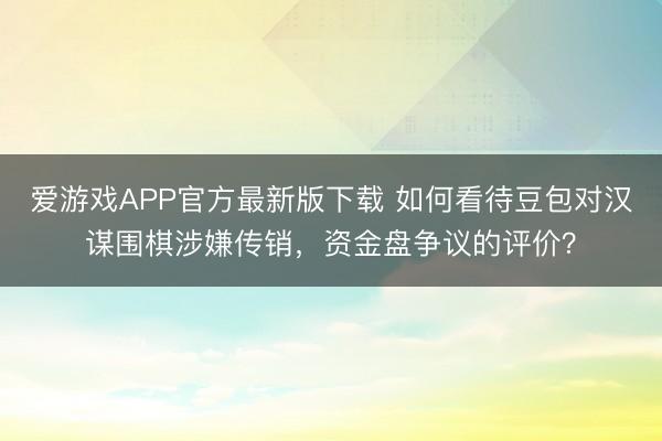 爱游戏APP官方最新版下载 如何看待豆包对汉谋围棋涉嫌传销，资金盘争议的评价？