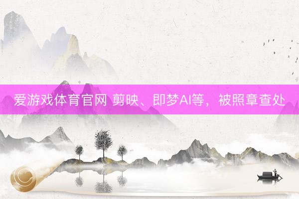 爱游戏体育官网 剪映、即梦AI等，被照章查处
