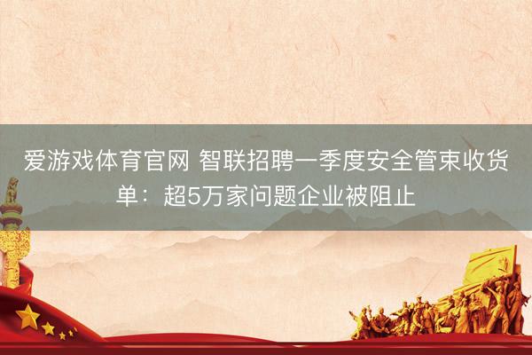 爱游戏体育官网 智联招聘一季度安全管束收货单：超5万家问题企业被阻止