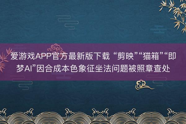 爱游戏APP官方最新版下载 “剪映”“猫箱”“即梦AI”因合成本色象征坐法问题被照章查处