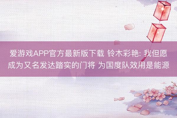 爱游戏APP官方最新版下载 铃木彩艳: 我但愿成为又名发达踏实的门将 为国度队效用是能源