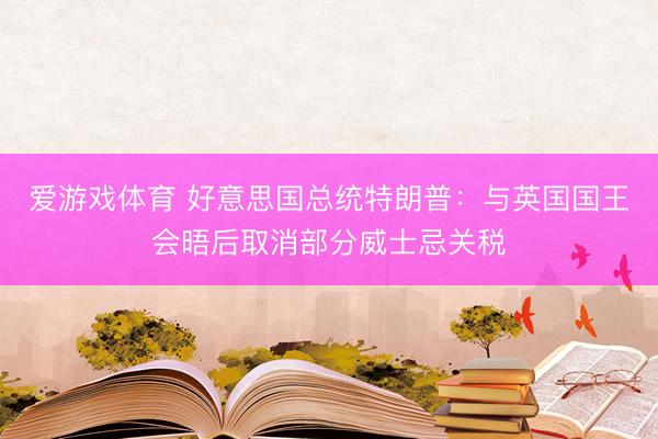 爱游戏体育 好意思国总统特朗普：与英国国王会晤后取消部分威士忌关税