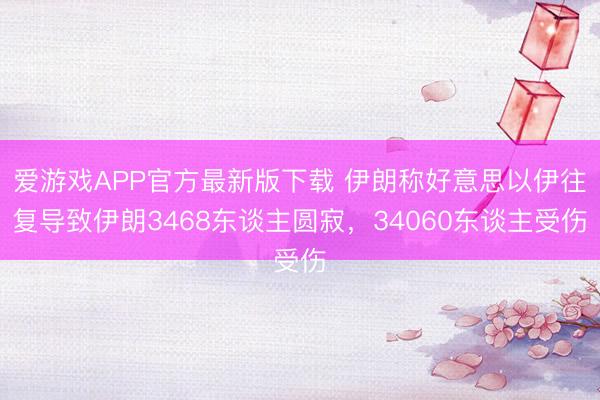 爱游戏APP官方最新版下载 伊朗称好意思以伊往复导致伊朗3468东谈主圆寂，34060东谈主受伤