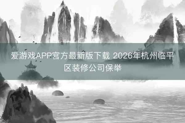 爱游戏APP官方最新版下载 2026年杭州临平区装修公司保举