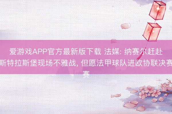 爱游戏APP官方最新版下载 法媒: 纳赛尔赶赴斯特拉斯堡现场不雅战, 但愿法甲球队进欧协联决赛
